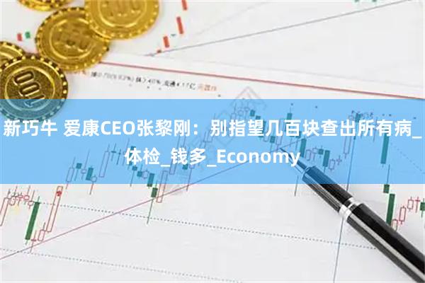 新巧牛 爱康CEO张黎刚:别指望几百块查出所有病_体检_钱多_Economy