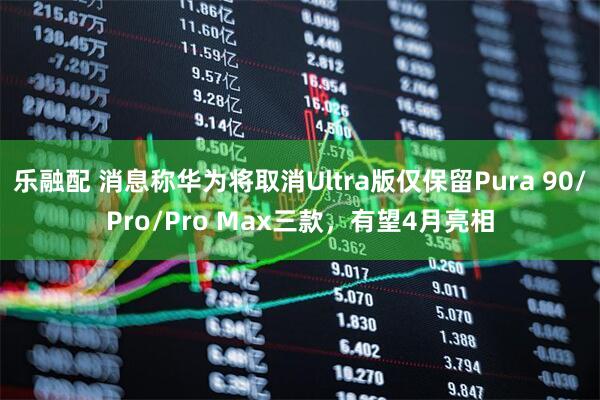 乐融配 消息称华为将取消Ultra版仅保留Pura 90/Pro/Pro Max三款，有望4月亮相