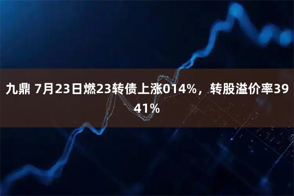 九鼎 7月23日燃23转债上涨014%，转股溢价率3941%