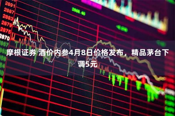 摩根证券 酒价内参4月8日价格发布,精品茅台下调5元
