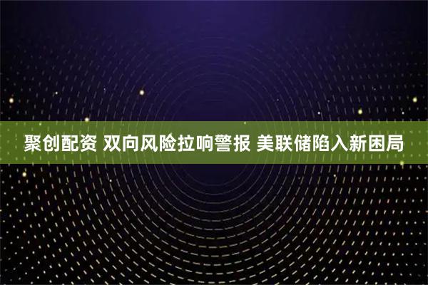 聚创配资 双向风险拉响警报 美联储陷入新困局