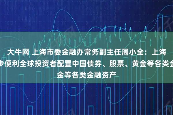 大牛网 上海市委金融办常务副主任周小全:上海将进一步便利全球投资者配置中国债券、股票、黄金等各类金融资产