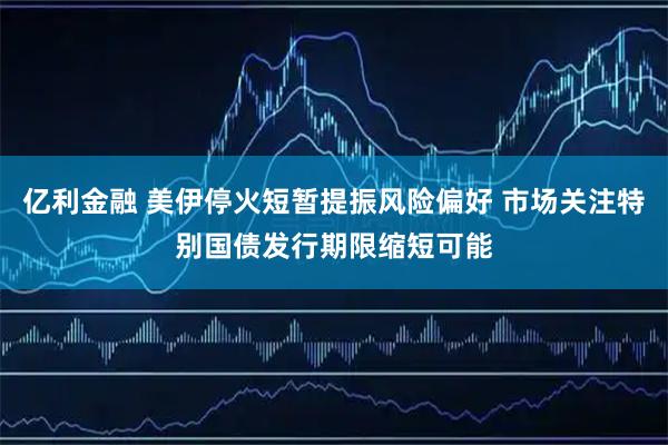 亿利金融 美伊停火短暂提振风险偏好 市场关注特别国债发行期限缩短可能